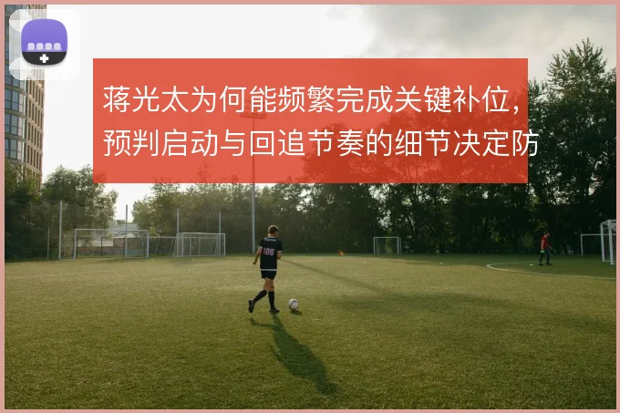 蒋光太为何能频繁完成关键补位，预判启动与回追节奏的细节决定防守上限
