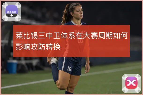 莱比锡三中卫体系在大赛周期如何影响攻防转换