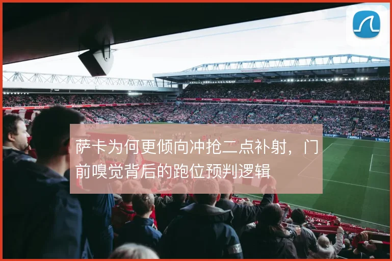 萨卡为何更倾向冲抢二点补射，门前嗅觉背后的跑位预判逻辑
