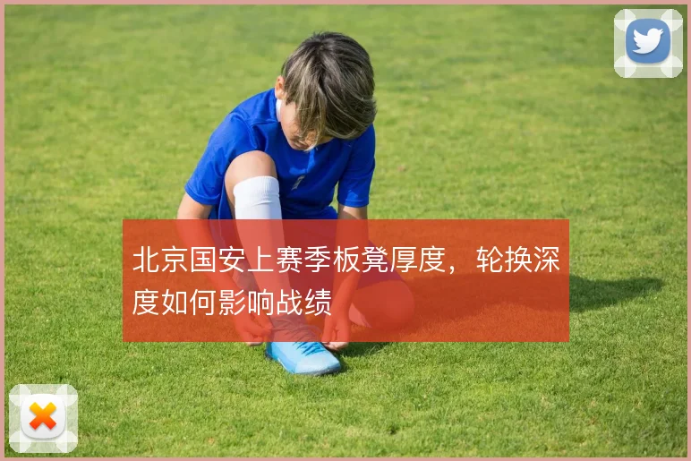 北京国安上赛季板凳厚度，轮换深度如何影响战绩