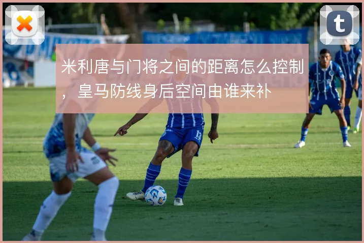 米利唐与门将之间的距离怎么控制，皇马防线身后空间由谁来补