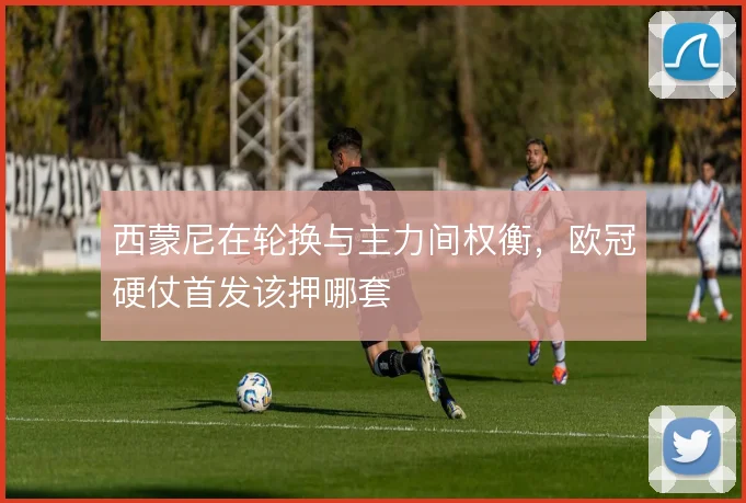 西蒙尼在轮换与主力间权衡，欧冠硬仗首发该押哪套