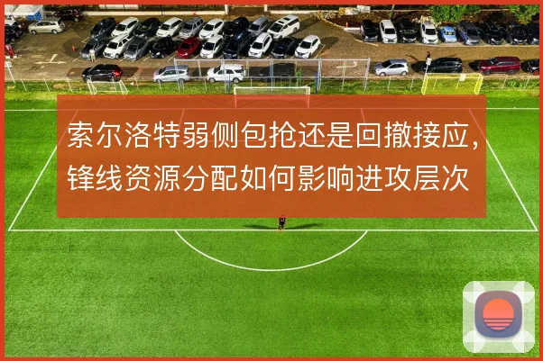 索尔洛特弱侧包抢还是回撤接应，锋线资源分配如何影响进攻层次