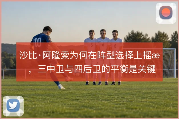 沙比·阿隆索为何在阵型选择上摇摆，三中卫与四后卫的平衡是关键