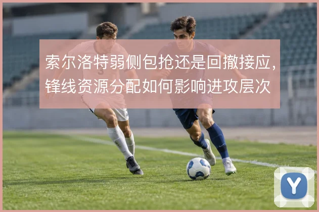索尔洛特弱侧包抢还是回撤接应，锋线资源分配如何影响进攻层次