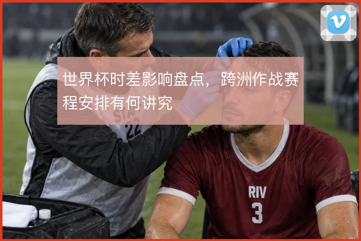 世界杯时差影响盘点，跨洲作战赛程安排有何讲究