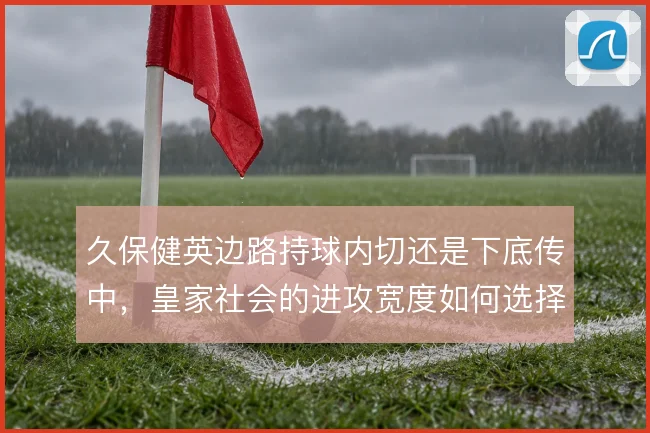 久保健英边路持球内切还是下底传中，皇家社会的进攻宽度如何选择
