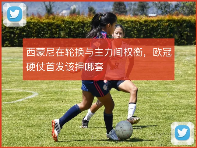 西蒙尼在轮换与主力间权衡，欧冠硬仗首发该押哪套