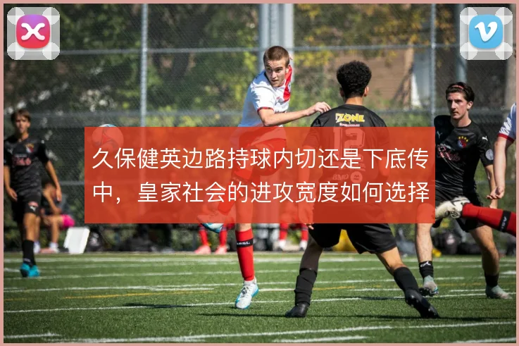 久保健英边路持球内切还是下底传中，皇家社会的进攻宽度如何选择