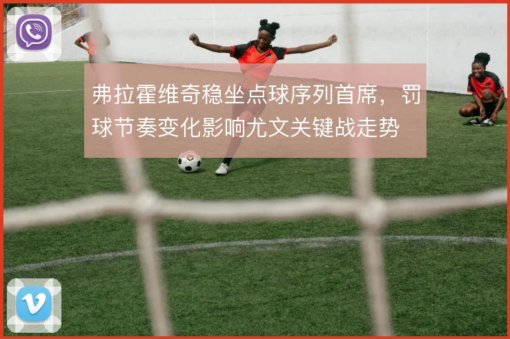 弗拉霍维奇稳坐点球序列首席，罚球节奏变化影响尤文关键战走势