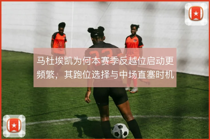 马杜埃凯为何本赛季反越位启动更频繁，其跑位选择与中场直塞时机形成联动