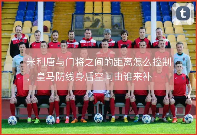 米利唐与门将之间的距离怎么控制，皇马防线身后空间由谁来补